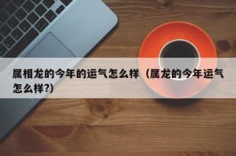 属相龙的今年的运气怎么样（属龙的今年运气怎么样?）