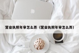 营业执照年审怎么弄（营业执照年审怎么弄）