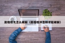 属相相克怎么破解（属相相冲怎样才能破解）