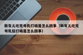 新生儿吃完母乳打嗝是怎么回事（新生儿吃完母乳后打嗝是怎么回事）
