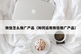 微信怎么推广产品（如何运用微信推广产品）