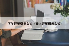 下午好英语怎么说（晚上好英语怎么说）