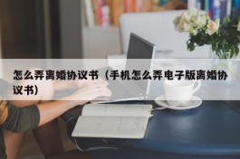 怎么弄离婚协议书（手机怎么弄电子版离婚协议书）