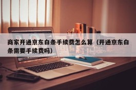 商家开通京东白条手续费怎么算（开通京东白条需要手续费吗）