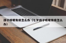 孩子咳嗽有痰怎么办（七岁孩子咳嗽有痰怎么办）