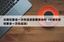 分期乐要求一次性结清需要理会吗（分期乐即将要求一次性结清）