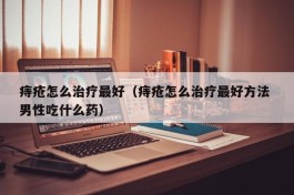 痔疮怎么治疗最好（痔疮怎么治疗最好方法 男性吃什么药）