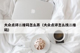 大众点评二维码怎么弄（大众点评怎么找二维码）