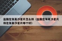 盐酸左氧氟沙星片怎么样（盐酸左氧氟沙星片和左氧氟沙星片哪个好）