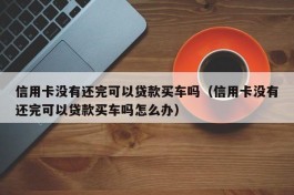 信用卡没有还完可以贷款买车吗（信用卡没有还完可以贷款买车吗怎么办）