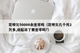 花呗欠50000会坐牢吗（花呗欠几个月2万多,说起诉了要坐牢吗?）