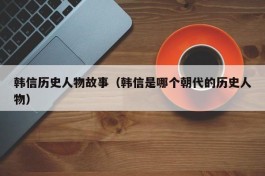 韩信历史人物故事（韩信是哪个朝代的历史人物）