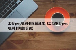 工行pos机刷卡限额设定（工商银行pos机刷卡限额设置）