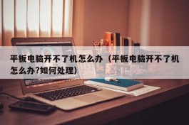 平板电脑开不了机怎么办（平板电脑开不了机怎么办?如何处理）