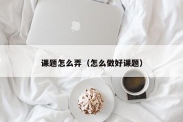 课题怎么弄（怎么做好课题）