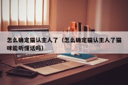 怎么确定猫认主人了（怎么确定猫认主人了猫咪能听懂话吗）