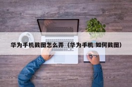 华为手机截图怎么弄（华为手机 如何截图）