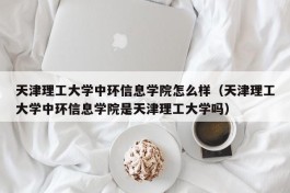 天津理工大学中环信息学院怎么样（天津理工大学中环信息学院是天津理工大学吗）