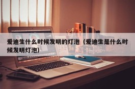 爱迪生什么时候发明的灯泡（爱迪生是什么时候发明灯泡）