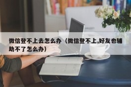 微信登不上去怎么办（微信登不上,好友也辅助不了怎么办）