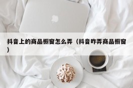 抖音上的商品橱窗怎么弄（抖音咋弄商品橱窗）