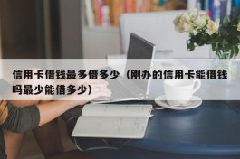 信用卡借钱最多借多少（刚办的信用卡能借钱吗最少能借多少）