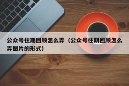 公众号往期回顾怎么弄（公众号往期回顾怎么弄图片的形式）