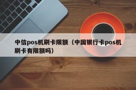中信pos机刷卡限额（中国银行卡pos机刷卡有限额吗）