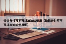 微信分付可不可以加油站使用（微信分付可不可以加油站使用呢）