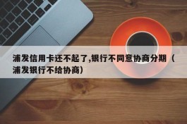 浦发信用卡还不起了,银行不同意协商分期（浦发银行不给协商）