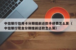 中信银行信用卡分期提前还款手续费怎么算（中信银行现金分期提前还款怎么算）