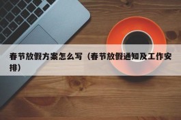 春节放假方案怎么写（春节放假通知及工作安排）
