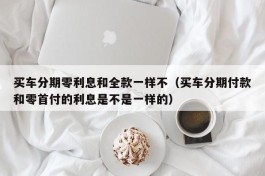 买车分期零利息和全款一样不（买车分期付款和零首付的利息是不是一样的）