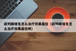 前列腺增生怎么治疗效果最佳（前列腺增生怎么治疗效果最佳呢）