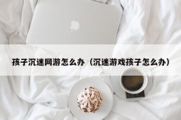 孩子沉迷网游怎么办（沉迷游戏孩子怎么办）