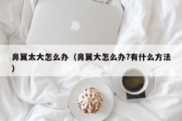 鼻翼太大怎么办（鼻翼大怎么办?有什么方法）