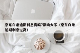 京东白条逾期利息高吗?影响大不（京东白条逾期利息过高）