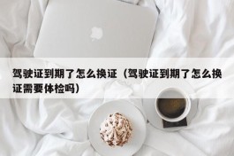 驾驶证到期了怎么换证（驾驶证到期了怎么换证需要体检吗）