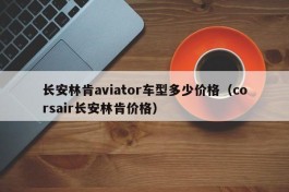 长安林肯aviator车型多少价格（corsair长安林肯价格）