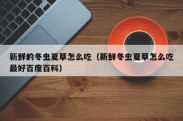 新鲜的冬虫夏草怎么吃（新鲜冬虫夏草怎么吃最好百度百科）