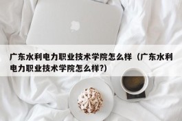 广东水利电力职业技术学院怎么样（广东水利电力职业技术学院怎么样?）