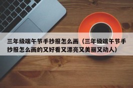 三年级端午节手抄报怎么画（三年级端午节手抄报怎么画的又好看又漂亮又美丽又动人）