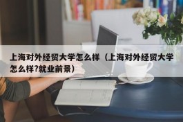 上海对外经贸大学怎么样（上海对外经贸大学怎么样?就业前景）