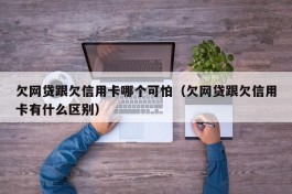 欠网贷跟欠信用卡哪个可怕（欠网贷跟欠信用卡有什么区别）