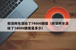 微贷网车贷给了74000额度（微贷网车贷给了74000额度是多少）