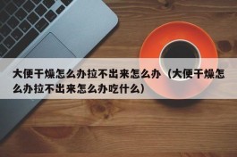 大便干燥怎么办拉不出来怎么办（大便干燥怎么办拉不出来怎么办吃什么）
