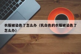 衣服被染色了怎么办（乳白色的衣服被染色了怎么办）