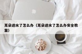 耳朵进水了怎么办（耳朵进水了怎么办安全教案）