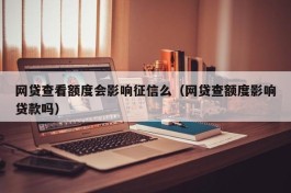 网贷查看额度会影响征信么（网贷查额度影响贷款吗）