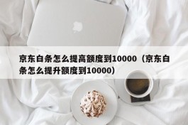 京东白条怎么提高额度到10000（京东白条怎么提升额度到10000）